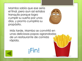 Mambo sabía que ese sería
el final, pero aun así estaba
tranquilo porque logro
cumplir su sueño por unos
días, y pronto cumpliría su
propósito.
Más tarde, Mambo se convirtió en
unas deliciosas papas agrandadas
de un restaurante de comida
rápida.
¡Fin!
 
