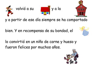 volvió a su          y a la

y a partir de ese día siempre se ha comportado

bien. Y en recompensa de su bondad, el

lo convirtió en un niño de carne y hueso y
fueron felices por muchos años.
 
