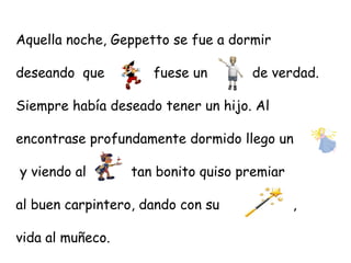 Aquella noche, Geppetto se fue a dormir

deseando que         fuese un       de verdad.

Siempre había deseado tener un hijo. Al

encontrase profundamente dormido llego un

y viendo al       tan bonito quiso premiar

al buen carpintero, dando con su             ,

vida al muñeco.
 