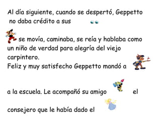 Al día siguiente, cuando se despertó, Geppetto
no daba crédito a sus

    se movía, caminaba, se reía y hablaba como
un niño de verdad para alegría del viejo
carpintero.
Feliz y muy satisfecho Geppetto mandó a



a la escuela. Le acompañó su amigo        el

consejero que le había dado el
 
