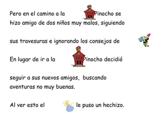 Pero en el camino a la          , Pinocho se
hizo amigo de dos niños muy malos, siguiendo


sus travesuras e ignorando los consejos de


En lugar de ir a la         , Pinocho decidió


seguir a sus nuevos amigos, buscando
aventuras no muy buenas.


Al ver esto el             le puso un hechizo.
 