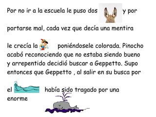 Por no ir a la escuela le puso dos         , y por

portarse mal, cada vez que decía una mentira

le crecía la     poniéndosele colorada. Pinocho
acabó reconociendo que no estaba siendo bueno
y arrepentido decidió buscar a Geppetto. Supo
entonces que Geppetto , al salir en su busca por

el            había sido tragado por una
enorme
 