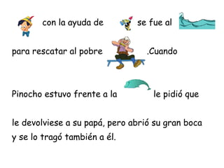 con la ayuda de         se fue al


para rescatar al pobre            .Cuando



Pinocho estuvo frente a la         le pidió que


le devolviese a su papá, pero abrió su gran boca
y se lo tragó también a él.
 