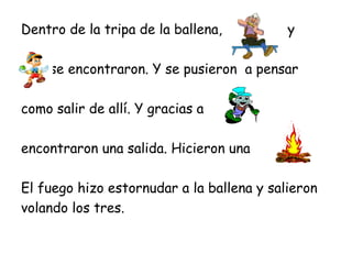 Dentro de la tripa de la ballena,          y

    se encontraron. Y se pusieron a pensar

como salir de allí. Y gracias a

encontraron una salida. Hicieron una

El fuego hizo estornudar a la ballena y salieron
volando los tres.
 