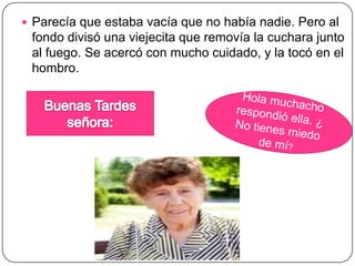  Parecía que estaba vacía que no había nadie. Pero al
fondo divisó una viejecita que removía la cuchara junto
al fuego. Se acercó con mucho cuidado, y la tocó en el
hombro.
 