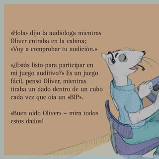 «Hola» dijo la audióloga mientras
Oliver entraba en la cabina;
«Voy a comprobar tu audición.»

«¿Estás listo para participar en
mi juego auditivo?» Es un juego
fácil, pensó Oliver, mientras
tiraba un dado dentro de un cubo
cada vez que oía un «BIP».

«Buen oído Oliver» – mira todos
estos dados!
 