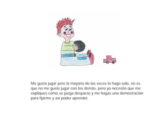 Me gusta jugar pero la mayoría de las veces lo hago solo, no es
que no me guste jugar con los demás, pero yo necesito que me
expliques como se juega despacio y me hagas una demostración
para fijarme y así poder aprender.
 