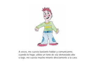 A veces, me cuesta bastante hablar y comunicarme,
cuando lo hago, utilizo un tono de voz demasiado alto
o bajo, me cuesta mucho mirarte directamente a la cara.
 