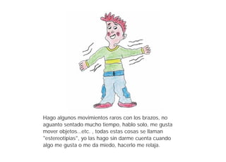 Hago algunos movimientos raros con los brazos, no
aguanto sentado mucho tiempo, hablo solo, me gusta
mover objetos...etc. , todas estas cosas se llaman
"estereotipias", yo las hago sin darme cuenta cuando
algo me gusta o me da miedo, hacerlo me relaja.
 