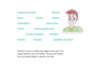 Juegos de consola                 Planetas

Motos             Coches          Aviones

Ordenadores                  Dinosaurios

Trenes           Formas geométricas

          El cuerpo humano      Animales

Idiomas         Películas          Jugadores de fútbol




Muchas veces cuando hay algún tema que sea
especialmente de mi interés, no paro de hablar
de él y puedo llegar a aburrir con ello.
 