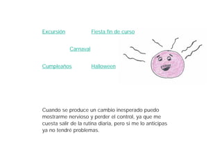 Excursión              Fiesta fin de curso


            Carnaval


Cumpleaños             Halloween




Cuando se produce un cambio inesperado puedo
mostrarme nervioso y perder el control, ya que me
cuesta salir de la rutina diaria, pero si me lo anticipas
ya no tendré problemas.
 