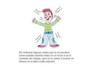 Me molestan algunos ruidos que tú no percibes,
como cuando estamos todos en el recreo o en el
comedor del colegio, para mi es como si tuviese un
altavoz en el oído a todo volumen.
 