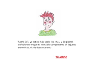 Como ves, ya sabes más sobre los T.G.D y así podrás
comprender mejor mi forma de comportarme en algunos
momentos, estoy deseando ser:



                                 TU AMIGO
 