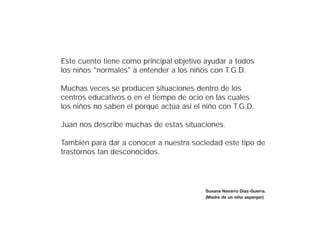 Este cuento tiene como principal objetivo ayudar a todos
los niños "normales" a entender a los niños con T.G.D.

Muchas veces se producen situaciones dentro de los
centros educativos o en el tiempo de ocio en las cuales
los niños no saben el porqué actúa así el niño con T.G.D.

Juan nos describe muchas de estas situaciones.

También para dar a conocer a nuestra sociedad este tipo de
trastornos tan desconocidos.




                                          Susana Navarro Díaz-Guerra.
                                          (Madre de un niño asperger)
 