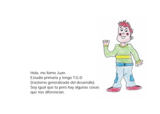 Hola, me llamo Juan.
Estudio primaria y tengo T.G.D
(trastorno generalizado del desarrollo).
Soy igual que tú pero hay algunas cosas
que nos diferencian.
 