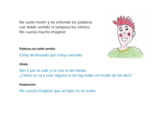 No suelo mentir y no entiendo las palabras
con doble sentido ni tampoco los chistes.
Me cuesta mucho imaginar.



Palabras con doble sentido:

Estoy destrozado por estoy cansado.

Chiste:

Van 2 por la calle y se cae el del medio.
¿Cómo se va a caer alguien si no hay nadie en medio de los dos?

Imaginación:

Me cuesta imaginar que un lápiz es un avión.
 