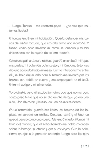 [ 1 7 ]
—Luego, Teresa —me contestó papá—, ¿no ves que es-
tamos liados?
Entonces entré en mi habitación. Quería defender mis co-
sas del señor forzudo, que era alto como una montaña. Y
fuerte, como para llevarse mi cama, mi armario y mi bici
únicamente con la ayuda de su loro tatuado.
Como una peli a cámara rápida, guardó en un baúl mi ropa,
mis puzles, mi balón de baloncesto y mi lámpara. Entonces
dio una zancada hacia mi mesa. Corrí a interponerme entre
él y mi bola del mundo pero el forzudo me levantó por los
brazos, me dobló en cuatro y me empaquetó en el baúl.
Entre mi abrigo y mi almohada.
Yo protesté, pero él estaba tan atareado que no me oyó.
Tanta prisa tenía que no se dio cuenta de que yo era una
niña. Una de carne y hueso, no una de mis muñecas.
En un estornudo, guardó mis libros, mi estuche de los lá-
pices, mi carpeta de anillas. Después cerró y el baúl se
quedó oscuro como una cueva. Me entró miedo. Abracé mi
bola del mundo, que el señor forzudo me había colocado
sobre la barriga, e intenté jugar a los viajes. Giro la bola,
cierro los ojos y la paro con un dedo. Luego abro los ojos
 