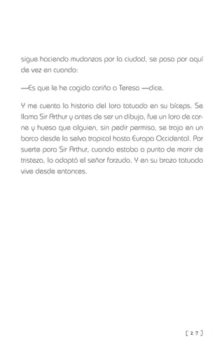 [ 2 7 ]
sigue haciendo mudanzas por la ciudad, se pasa por aquí
de vez en cuando:
—Es que le he cogido cariño a Teresa —dice.
Y me cuenta la historia del loro tatuado en su bíceps. Se
llama Sir Arthur y antes de ser un dibujo, fue un loro de car-
ne y hueso que alguien, sin pedir permiso, se trajo en un
barco desde la selva tropical hasta Europa Occidental. Por
suerte para Sir Arthur, cuando estaba a punto de morir de
tristeza, lo adoptó el señor forzudo. Y en su brazo tatuado
vive desde entonces.
 