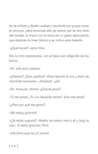 [ 4 8 ]
do el enfado y Noelia vuelve a resultarle tan guapa como
al principio, pero entonces ella se acerca por el otro lado
del murete, lo limpia con la mano en un gesto descuidado
que destroza la línea blanca y se inclina para besarlo.
–¿Qué haces? –grita Elías.
Ella lo mira sorprendida, con el beso aún colgando de los
labios.
–Eh, solo eran piedras.
–¿Piedras? ¿Solo piedras? –Elías levanta la voz y trata de
imprimirle sarcasmo–. ¡¡Piedras!! ¡¡Ja!!
–Eh, tranquilo. Vamos. ¿Qué te pasa?
–Tú me pasas. ¡Tú y tu estúpido teatro! ¡¡Eso me pasa!!
–¿Pero por qué me gritas?
–¡No estoy gritando!
–¿Te estás oyendo? –Noelia se acerca más a él y baja la
voz–. Sí estás gritando, Elías.
–¡He dicho que no! ¡¡Y punto!!
 