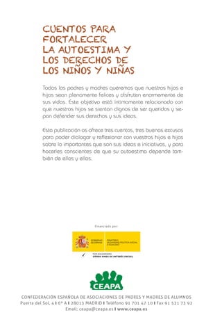 confederación española de asociaciones de padres y madres de alumnos
Puerta del Sol, 4 y 6º A y 28013 MADRID y Teléfono 91 701 47 10 y Fax 91 521 73 92
Email: ceapa@ceapa.es y www.ceapa.es
Cuentos para
fortalecer
la autoestima y
los derechos de
los niños y niñas
Dirigidos a niñas y niños
de entre 6 y 12 años
Raquel Miguez
Clara Redondo
Esperanza Fabregat
Elena Queral
Todos los padres y madres queremos que nuestros hijos e
hijas sean plenamente felices y disfruten enormemente de
sus vidas. Este objetivo está íntimamente relacionado con
que nuestros hijos se sientan dignos de ser queridos y se-
pan defender sus derechos y sus ideas.
Esta publicación os ofrece tres cuentos, tres buenas excusas
para poder dialogar y reflexionar con vuestros hijos e hijas
sobre lo importantes que son sus ideas e iniciativas, y para
hacerles conscientes de que su autoestima depende tam-
bién de ellos y ellas.
Financiado por: CUENTOSPARAFORTALECERLAAUTOESTIMAYLOSDERECHOSDELOSNIÑOSYNIÑAS
Cuentos para
fortalecer
la autoestima y
los derechos de
los niños y niñas
 