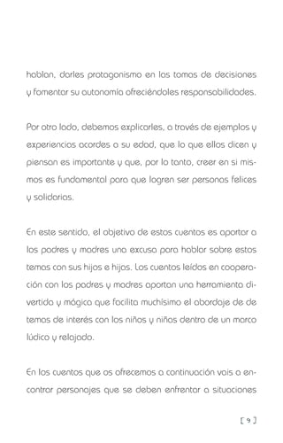[ 9 ]
hablan, darles protagonismo en las tomas de decisiones
y fomentar su autonomía ofreciéndoles responsabilidades.
Por otro lado, debemos explicarles, a través de ejemplos y
experiencias acordes a su edad, que lo que ellos dicen y
piensan es importante y que, por lo tanto, creer en si mis-
mos es fundamental para que logren ser personas felices
y solidarias.
En este sentido, el objetivo de estos cuentos es aportar a
los padres y madres una excusa para hablar sobre estos
temas con sus hijos e hijas. Los cuentos leídos en coopera-
ción con los padres y madres aportan una herramienta di-
vertida y mágica que facilita muchísimo el abordaje de de
temas de interés con los niños y niñas dentro de un marco
lúdico y relajado.
En los cuentos que os ofrecemos a continuación vais a en-
contrar personajes que se deben enfrentar a situaciones
 