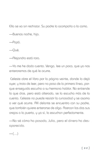 [ 3 5 ]
Ella se va sin rechistar. Su padre la acompaña a la cama.
—Buenas noche, hija.
—Papá.
—Qué.
—Alejandra está rara.
—Ya me he dado cuenta. Venga, lee un poco, que ya nos
enteraremos de qué le ocurre.
Celeste abre el libro por la página veinte, donde lo dejó
ayer, y trata de leer, pero no pasa de la primera línea, por-
que enseguida escucha a su hermana hablar. No entiende
lo que dice, pero está alterada, se la escucha más de la
cuenta. Celeste no puede resistir la curiosidad y se asoma
a ver qué ocurre. Allí delante se encuentra con su padre,
que también quiere enterarse de algo. Acercan los dos sus
orejas a la puerta, y ya sí, la escuchan perfectamente.
—No sé cómo ha pasado, Julia, pero el dinero ha des-
aparecido.
—(…)
 