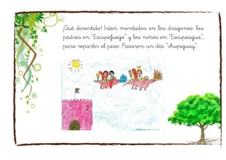 ¡Qué divertido! Irían montados en los dragones: los
padres en “Escupefuego” y los niños en “Escupeagua”,
para repartir el peso. Pasaron un día “chupiguay”.
 