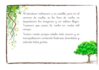 Al atardecer volvieron a su castillo, pero en el
camino de vuelta, se les hizo de noche, se
despistaron los dragones y no sabían llegar.
Tuvieron que pasar la noche en medio del
campo.
Tenían miedo porque estaba todo oscuro y se
tranquilizaron contando historias divertidas y
estando todos juntos.
 