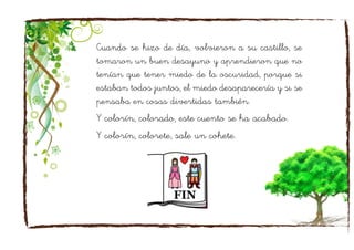 Cuando se hizo de día, volvieron a su castillo, se
tomaron un buen desayuno y aprendieron que no
tenían que tener miedo de la oscuridad, porque si
estaban todos juntos, el miedo desaparecería y si se
pensaba en cosas divertidas también.
Y colorín, colorado, este cuento se ha acabado.
Y colorín, colorete, sale un cohete.
 