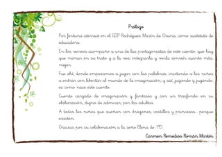 Prólogo
Por fortuna aterricé en el CEIP Rodríguez Marín de Osuna, como sustituta de
educadora.
En los recreos acompaño a una de las protagonistas de este cuento, que hay
que mimar en su trato y a la vez integrarla y verla sonreír cuanto más,
mejor.
Fue ahí, donde empezamos a jugar con las palabras, incitando a los niños
a entrar con libertar al mundo de la imaginación, y así, jugando y jugando,
es como nace este cuento.
Cuento cargado de imaginación y fantasía y con un trasfondo en su
elaboración, digno de admirar, por los adultos.
A todos los niños que sueñan con dragones, castillos y princesas... porque
existen.
Gracias por su colaboración a la seño Elena de 1ºD.
Carmen Remedios Román Martín
 