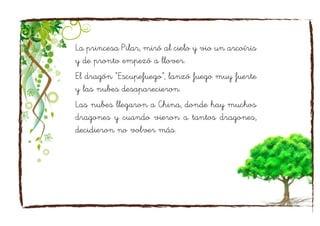 La princesa Pilar, miró al cielo y vio un arcoíris
y de pronto empezó a llover.
El dragón “Escupefuego”, lanzó fuego muy fuerte
y las nubes desaparecieron.
Las nubes llegaron a China, donde hay muchos
dragones y cuando vieron a tantos dragones,
decidieron no volver más.
 