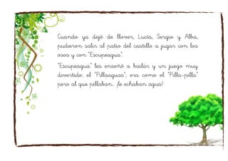 Cuando ya dejó de llover, Lucía, Sergio y Alba,
pudieron salir al patio del castillo a jugar con los
osos y con “Escupeagua”.
“Escupeagua” les enseñó a bailar y un juego muy
divertido: el “Pillaaguas”; era como el “Pilla-pilla”
pero al que pillaban… ¡le echaban agua!
 