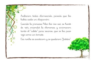 Acabaron todos chorreando, parecía que les
había caído un chaparrón.
Cuando la princesa Pilar los vio así, se hartó
de reír, encendió la chimenea y arrimaron
tanto el “culete” para secarse, que se les puso
rojo como un tomate.
Esa noche se acostaron y se quedaron “frititos”.
 