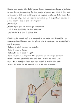 Durante unos cuantos días, Lola, prepara algunas preguntas para hacerle a las hadas
en caso de que las encuentre, ella tiene muchas preguntas, pero según el libro que
su hermano le dejó, solo podrá hacerle una pregunta a cada una de las hadas. Por
eso tiene que elegir bien las preguntas que quiere que le respondan, y después de
pensar mucho decide hacerle estas preguntas:
¿Quién soy?
¿Existe algo a parte del mundo que conocemos?
¿Voy a parar de cambiar en algún momento?
¿Son mi cuerpo y alma la misma cosa?
Cuando ya ha pensado qué va a preguntarle a las hadas, coge la mochila y se
marcha camino al bosque, antes de salir de casa se encuentra a su hermano Pedro y
este le pregunta:
-Pedro: ¿ A dónde vas con esa mochila?
-Lola: A buscar a alguien
-Pedro: ¿Lo saben mamá y papá?
-Lola: No, pero si te preguntan diles que estoy con una amiga, por favor.
-Pedro: Está bien, pero tienes que estar aquí a la hora de cenar, ¿vale?
-Lola: No te preocupes, estaré aquí antes de que os sentéis para cenar.
Después de hablar con su hermano, Lola se va hacia el bosque.
 
