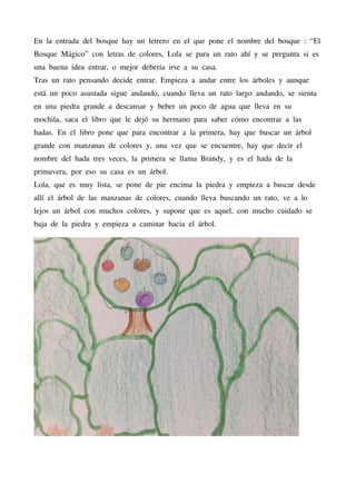 En la entrada del bosque hay un letrero en el que pone el nombre del bosque : “El
Bosque Mágico” con letras de colores, Lola se para un rato ahí y se pregunta si es
una buena idea entrar, o mejor debería irse a su casa.
Tras un rato pensando decide entrar. Empieza a andar entre los árboles y aunque
está un poco asustada sigue andando, cuando lleva un rato largo andando, se sienta
en una piedra grande a descansar y beber un poco de agua que lleva en su
mochila, saca el libro que le dejó su hermano para saber cómo encontrar a las
hadas. En el libro pone que para encontrar a la primera, hay que buscar un árbol
grande con manzanas de colores y, una vez que se encuentre, hay que decir el
nombre del hada tres veces, la primera se llama Brandy, y es el hada de la
primavera, por eso su casa es un árbol.
Lola, que es muy lista, se pone de pie encima la piedra y empieza a buscar desde
allí el árbol de las manzanas de colores, cuando lleva buscando un rato, ve a lo
lejos un árbol con muchos colores, y supone que es aquel, con mucho cuidado se
baja de la piedra y empieza a caminar hacia el árbol.
 