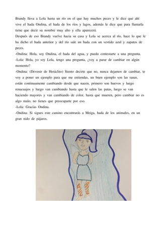 Brandy lleva a Lola hasta un río en el que hay muchos peces y le dice que ahí
vive el hada Ondina, el hada de los ríos y lagos, además le dice que para llamarla
tiene que decir su nombre muy alto y ella aparecerá.
Después de eso Brandy vuelve hacia su casa y Lola se acerca al río, hace lo que le
ha dicho el hada anterior y del río sale un hada con un vestido azul y zapatos de
peces.
-Ondina: Hola, soy Ondina, el hada del agua, y puedo contestarte a una pregunta.
-Lola: Hola, yo soy Lola, tengo una pregunta, ¿voy a parar de cambiar en algún
momento?
-Ondina: (Devenir de Heráclito) Siento decirte que no, nunca dejamos de cambiar, te
voy a poner un ejemplo para que me entiendas, un buen ejemplo son las ranas,
están continuamente cambiando desde que nacen, primero son huevos y luego
renacuajos y luego van cambiando hasta que le salen las patas, luego se van
haciendo mayores y van cambiando de color, hasta que mueren, pero cambiar no es
algo malo, no tienes que preocuparte por eso.
-Lola: Gracias Ondina.
-Ondina: Si sigues este camino encontrarás a Meiga, hada de los animales, en un
gran nido de pájaros.
 