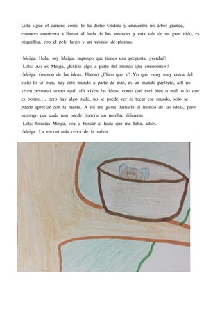 Lola sigue el camino como le ha dicho Ondina y encuentra un árbol grande,
entonces comienza a llamar al hada de los animales y esta sale de un gran nido, es
pequeñita, con el pelo largo y un vestido de plumas.
-Meiga: Hola, soy Meiga, supongo que tienes una pregunta, ¿verdad?
-Lola: Así es Meiga, ¿Existe algo a parte del mundo que conocemos?
-Meiga: (mundo de las ideas, Platón) ¡Claro que sí! Yo que estoy muy cerca del
cielo lo sé bien, hay otro mundo a parte de este, es un mundo perfecto, allí no
viven personas como aquí, allí viven las ideas, como qué está bien o mal, o lo que
es bonito…, pero hay algo malo, no se puede ver ni tocar ese mundo, solo se
puede apreciar con la mente. A mí me gusta llamarle el mundo de las ideas, pero
supongo que cada uno puede ponerle un nombre diferente.
-Lola: Gracias Meiga, voy a buscar al hada que me falta, adiós.
-Meiga: La encontrarás cerca de la salida.
 