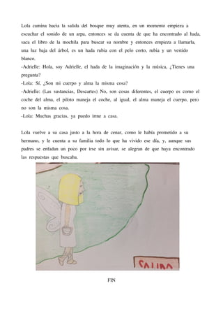 Lola camina hacia la salida del bosque muy atenta, en un momento empieza a
escuchar el sonido de un arpa, entonces se da cuenta de que ha encontrado al hada,
saca el libro de la mochila para buscar su nombre y entonces empieza a llamarla,
una luz baja del árbol, es un hada rubia con el pelo corto, rubia y un vestido
blanco.
-Adrielle: Hola, soy Adrielle, el hada de la imaginación y la música, ¿Tienes una
pregunta?
-Lola: Sí, ¿Son mi cuerpo y alma la misma cosa?
-Adrielle: (Las sustancias, Descartes) No, son cosas diferentes, el cuerpo es como el
coche del alma, el piloto maneja el coche, al igual, el alma maneja el cuerpo, pero
no son la misma cosa.
-Lola: Muchas gracias, ya puedo irme a casa.
Lola vuelve a su casa justo a la hora de cenar, como le había prometido a su
hermano, y le cuenta a su familia todo lo que ha vivido ese día, y, aunque sus
padres se enfadan un poco por irse sin avisar, se alegran de que haya encontrado
las respuestas que buscaba.
FIN
 