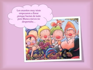 Los enanitos muy triste
empezaron a llorar
,porque hacían de todo
pero Blanca nieves no
despertaba…