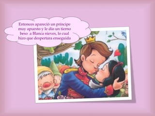 Entonces apareció un príncipe
muy apuesto y le dio un tierno
beso a Blanca nieves, lo cual
hizo que despertara enseguida