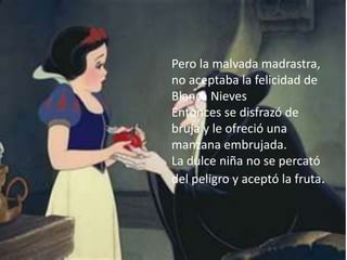 Pero la malvada madrastra,
no aceptaba la felicidad de
Blanca Nieves
Entonces se disfrazó de
bruja y le ofreció una
manzana embrujada.
La dulce niña no se percató
del peligro y aceptó la fruta.
 