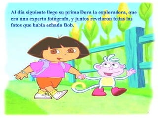 • Al día siguiente llego su prima dora la exploradora
que era una experta fotógrafa y juntos revelaron
todas las fotos que había echado Bob.
7
