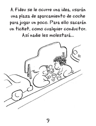 A Fideu se le ocurre una idea, usarán
 una plaza de aparcamiento de coche
para jugar un poco. Para ello sacarán
un ticket, como cualquier conductor.
       Así nadie les molestará...




                 9
 