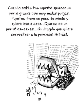Cuando están tan agusto aparece un
  perro grande con muy malas pulgas.
   Pupetes tiene un poco de miedo y
   quiere irse a casa. ¡Que no es un
perro! es-es-es... Un dragón que quiere
   secuestrar a la princesa! ¡Atrás!,




                  10
 
