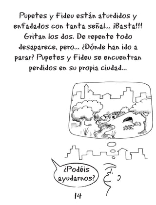 Pupetes y Fideu están aturdidos y
enfadados con tanta señal... ¡Basta!!!
   Gritan los dos. De repente todo
 desaparece, pero... ¿Dónde han ido a
parar? Pupetes y Fideu se encuentran
    perdidos en su propia ciudad...




              ¿Podéis
             ayudarnos?

                 14
 