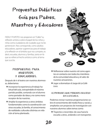 Propuestas Didácticas
         Guía para Padres,
       Maestros y Educadores

FIDEU Y PUPETES nos proponen en “Calles” su
reflexión artística sobre el papel de los niños y
niñas como ciudadanos de ciudades que no les
pertenecen. Nos corresponde, como adultos
educadores, aportar sugerencias para el trabajo
y la reflexión en el ámbito que nos compete, es
decir, escuelas, alumnos y familias, tanto en lo
que se refiere al hecho artístico como al tema
que suscita.



         PROPUESTAS PARA
                                                     J Reflexionar sobre nuestro rol como agen-
            MAESTROS                                   tes en contacto con todos los miembros
          Y EDUCADORES.                                de la comunidad educativa y el valor de
Después de ir al teatro con nuestros alumnos-          nuestras actuaciones.
as, deberíamos                                       J Jugar a dramatizar el Juego de La Calle
 J Incorporar la experiencia al trabajo ha-            Loca.
   bitual del aula, extrayéndole el máximo
   partido posible, contando con el alumno           ACTIVIDADES QUE PODEMOS REALIZAR
   como portador de ideas y no como mero                       EN LA ESCUELA.
   receptor de las nuestras.
                                                    Podemos revisar nuestras programaciones so-
 J Ampliar la experiencia a otros ámbitos           bre el conocimiento del medio físico y social, y
   fundamentales como la coordinación con           ampliarlas con proyectos de investigación con
   otras escuelas, la familia, el conocimiento      nuestros alumnos sobre temas como:
   de realidades culturales distintas en rela-
                                                     J Trayectos o recorridos: de casa hacia la
   ción al tema planteado.
                                                       escuela u otros, andando o en transportes


                                                20
 