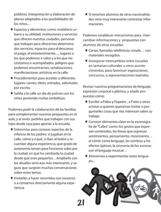 públicos, interpretación y elaboración de           J Si tenemos alumnos de otras nacionalida-
   planos adaptados a las posibilidades de               des sería muy interesante contrastar infor-
   los niños…                                            maciones.
 J Espacios y elementos, como: mobiliario ur-
   bano y su utilidad, instituciones y servicios    Podemos establecer mecanismos para inter-
   que ofrecen nuestras ciudades, personas          cambiar informaciones y propuestas con
   que trabajan para ofrecernos determina-          alumnos de otras escuelas:
   dos servicios, espacios para el descanso,
                                                       J Cartas, llamadas telefónicas, emails… con
   el juego, el entretenimiento…, lugares a
                                                         materiales recogidos.
   los que podemos ir solos y a los que ne-
                                                       J Incorporar intercambios entre escuelas
   cesitamos ir acompañados, peligros que
                                                         en semanas culturales u otros aconte-
   podemos encontrarnos, señalizaciones,
                                                         cimientos, para favorecer exposiciones,
   manifestaciones artísticas en la calle.
                                                         concursos, o representaciones teatrales.
 J Procedimientos para acceder a diferentes
   lugares: carnés, tikets, entradas, solicitudes
   por escrito.                                     Revisar nuestras programaciones de lenguaje,
                                                    expresión corporal o plástica, y añadir pro-
 J Salida a la calle un dia de policias con los
                                                    puestas como:
   niños poniendo multas simbólicas.
                                                       J Escribir a Fideu y Pupetes , a Frato u otros
                                                         artistas a quienes queramos invitar o pre-
Podemos pedir la colaboración de las familias
                                                         guntarles cosas que nos interesan sobre su
para complementar nuestras propuestas en el
                                                         trabajo.
aula, y al revés: pedirles que trabajen con sus
                                                       J Conocer elementos clave en la escenogra-
hijos desde casa para aportar a la escuela:
                                                         fía de “Calles” como: los gestos que expre-
 J Entrevistas para conocer aspectos de la
                                                         san contenidos, las líneas que expresan
   infancia de los padres: si jugaban en la
                                                         sentimientos, pensamiento, movimiento…
   calle, cómo y a qué, si iban al teatro y re-
                                                         el cómic como lenguaje, las sombras y los
   cuerdan alguna experiencia, qué grado de
                                                         efectos ópticos, la sincronía de las escenas
   autonomía tenían para funcionar solos por
                                                         con el lenguaje musical…
   la ciudad, en qué ha cambiado la ciudad
                                                       J Atrevernos a experimentar estos lengua-
   desde que eran pequeños…Ampliarlo con
                                                         jes...
   los abuelos sería aún más interesante, y se-
   guro que surgirán muchas conversaciones
   sobre estos temas.
 J Invitarles a hacer recorridos con nosotros
   o a contarnos directamente alguna expe-
   riencia.



                                                  21
 