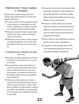 PROPUESTAS PARA PADRES                           J Interpretar con él los escritos de la escuela,
       Y TUTORES.                                     de la calle, y favorecer su participación en
Después de compartir la experiencia con               ello, preguntándole su opinión y ayudán-
nuestros hijos, directamente o a través de la         dole a representarla gráficamente, ya sean
escuela, podríamos
                                                      dibujos, cartas, cuestionarios…
 J Conocer cómo ha sido la experiencia para
   nuestro hijo-a: sus impresiones, sus opi-      J Observar, cuando salimos con nuestros
   niones, y reflexionar con ellos en situacio-       hijos, qué espacios o elementos limitan su
   nes cotidianas donde surge este tema.              libertad, su seguridad o su acceso y com-
 J Recuperar nuestra infancia, nuestra expe-          partir con ellos nuestras observaciones y
   riencia en las calles, nuestros límites de
                                                      propuestas de mejora.
   antes y los de ahora.
 J Reflexionar como padres y como ciudada-        J Hacer teatro en casa: disfrazarnos, adivinar
   nos sobre el papel que nos corresponde             gestos, hacer de actor y de público…
   para ayudar a los niños-as a crecer jugan-
                                                  J Cuando escucheis las ideas de los niños,
   do.
                                                      escuchad atentamente lo que dicen, sin

 ACTIVIDADES QUE PODEMOS REALIZAR                     cuestionar ni juzgar sus opiniones.
              EN CASA
 J Recordar anécdotas significativas de nues-
   tra infancia y comentarlas en casa, y con
   los abuelos.
 J Recuperar fotos o elementos alusivos, si
   crecimos en otra parte de donde vivimos
   ahora, si había tantas fincas, si las casas
   tenían patios, si recordamos de forma es-
   pecial algún lugar, persona o juguete de
   nuestra infancia…
 J Observar, cuando vamos por la calle, si
   nuestro hijo-a pequeño posee puntos de
   referencia para orientarse o sólo se deja
   llevar. Ayudarle a ser observador, a razonar
   y a realizar solo aquellas cosas que puede
   hacer sin ayuda, con supervisión, para dar-
   le seguridad.


                                                 22
 