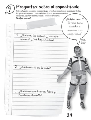 Preguntas sobre el espectáculo
?       Fideu y Pupetes son como tú: saben jugar a muchas cosas, tienen ideas superchulas,
        les gusta ser mayores… pero todavía no lo son, y a veces se sienten
        inseguros. Jugar en la calle, parece, a veces un problema.
        Tú, ¿Qué piensas?
                                                                       ¿Sabías que...?
                                                                        “El niño tiene
                                                                           derecho a
                                                                         reunirse con
    1        ¿Qué son las calles?, ¿Para qué                             otros niños”
             sirven?, ¿Qué hay en ellas?                                                 Artículo
                                                                                         15 de los
                                                                                         Derechos
                                                                                         del niño.




    2       ¿Qué haces tú en la calle?




    3      ¿Qué crees que buscan Fideu y
           Pupetes en la calle?




                                                                        24
 