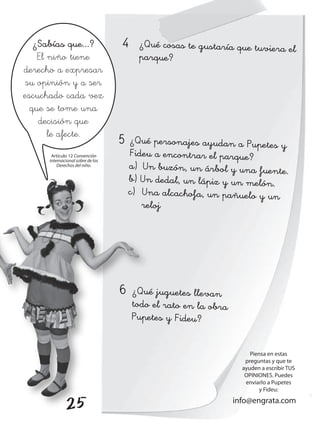 ¿Sabías que...?                4     ¿Qué cosas te gustaría que tuviera el
    El niño tiene                       parque?
derecho a expresar
su opinión y a ser
escuchado cada vez
  que se tome una
    decisión que
       le afecte.
                                  5   ¿Qué personajes ayudan a Pupetes y
      Artículo 12 Convención          Fideu a encontrar el parque?
     internacional sobre de los
         Derechos del niño.           a) Un buzón, un árbol y una fuente.
                                      b) Un dedal, un lápiz y un melón.
                                      c) Una alcachofa, un pañuelo y un
                                         reloj




                                  6   ¿Qué juguetes llevan
                                      todo el rato en la obra
                                      Pupetes y Fideu?


                                                                     Piensa en estas
                                                                   preguntas y que te
                                                                  ayuden a escribir TuS
                                                                   OPINIONES. Puedes
                                                                   enviarlo a Pupetes
                                                                         y Fideu:

             25                                                 info@engrata.com
 